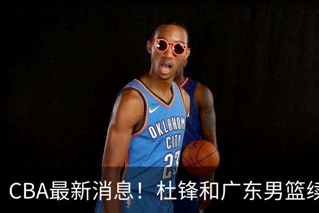 CBA最新消息！杜锋和广东男篮续约四年，浙江官宣续约法莱卡斯，郭艾伦续约遇阻
